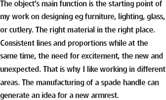 Föremålets viktigaste funktion är utgångspunkten i mitt
arbete med formgivning av t ex möbler, belysning, glas
eller bestick. Rätt material ska på rätt plats. Linjer och
proportioner ska stämma. Samtidigt behövs spänningen,
det nya och oväntade. Idén till ett nytt armstöd kan komma från 
tillverkningen av ett spadhantag. Det är därför jag gillar växelbruk.