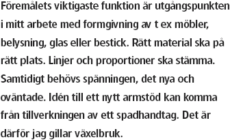 Föremålets viktigaste funktion är utgångspunkten i mitt
arbete med formgivning av t ex möbler, belysning, glas
eller bestick. Rätt material ska på rätt plats. Linjer och
proportioner ska stämma. Samtidigt behövs spänningen,
det nya och oväntade. Idén till ett nytt armstöd kan komma från 
tillverkningen av ett spadhantag. Det är därför jag gillar växelbruk.